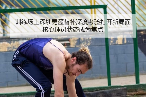 训练场上深圳男篮替补深度考验打开新局面 核心球员状态成为焦点