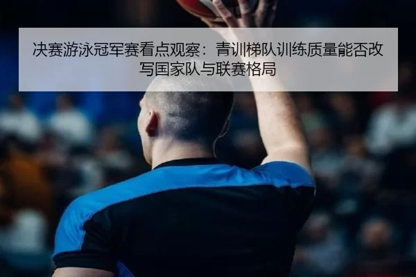 决赛游泳冠军赛看点观察：青训梯队训练质量能否改写国家队与联赛格局
